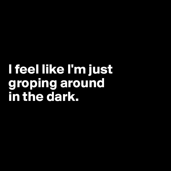 



I feel like I'm just groping around 
in the dark. 



