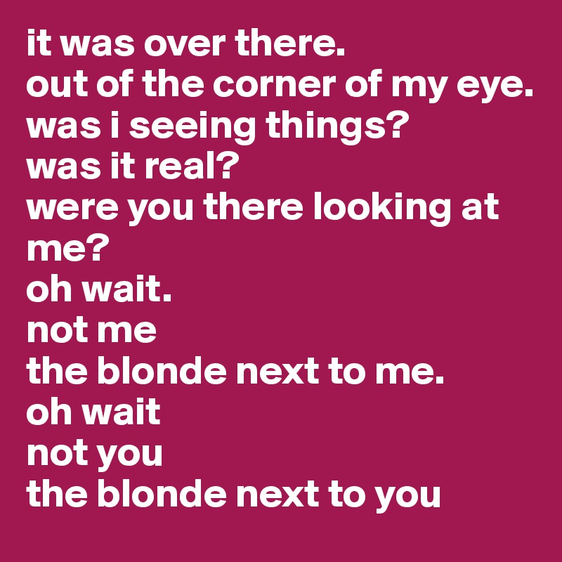 it was over there. 
out of the corner of my eye. 
was i seeing things? 
was it real?
were you there looking at me?
oh wait. 
not me
the blonde next to me. 
oh wait
not you
the blonde next to you