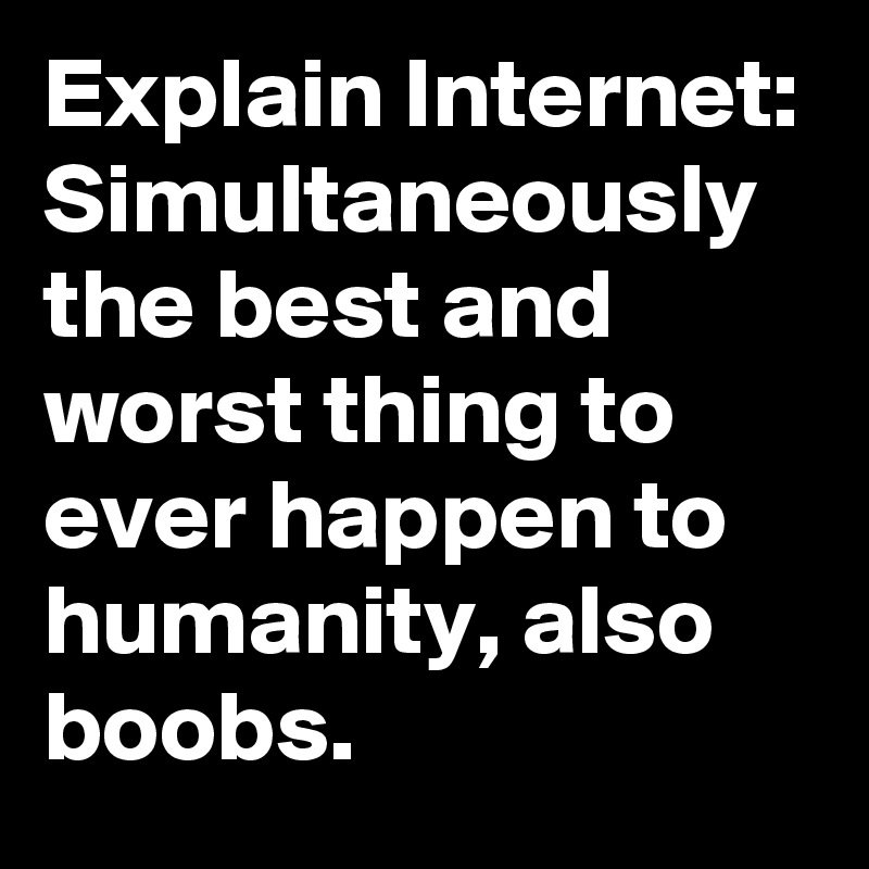 Explain Internet: Simultaneously the best and worst thing to ever happen to humanity, also boobs.