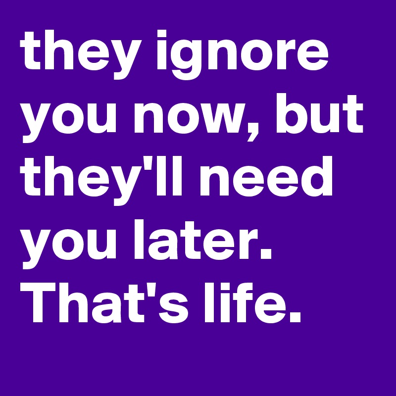 they ignore you now, but they'll need you later.
That's life.