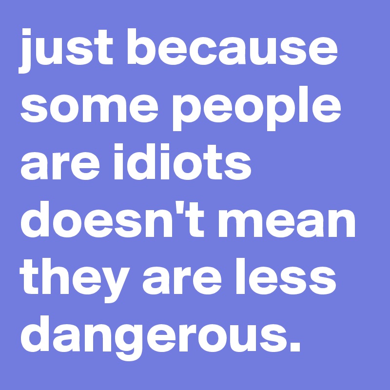 just because some people are idiots doesn't mean they are less dangerous.