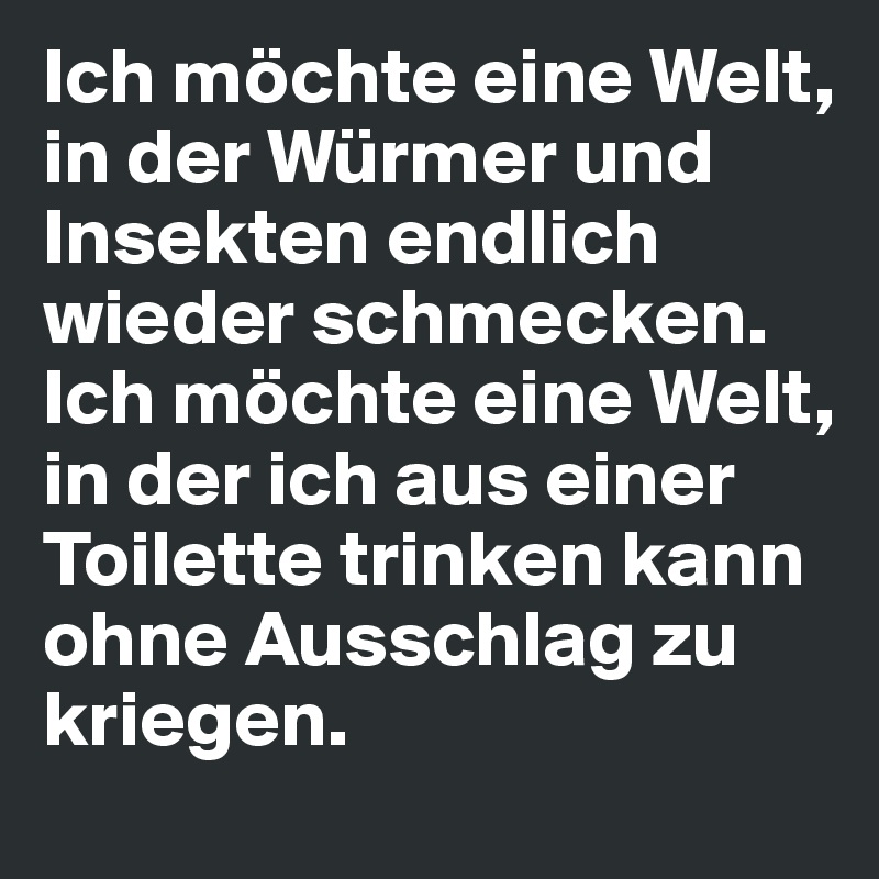 Ich möchte eine Welt, in der Würmer und Insekten endlich wieder schmecken. 
Ich möchte eine Welt, in der ich aus einer Toilette trinken kann ohne Ausschlag zu kriegen. 