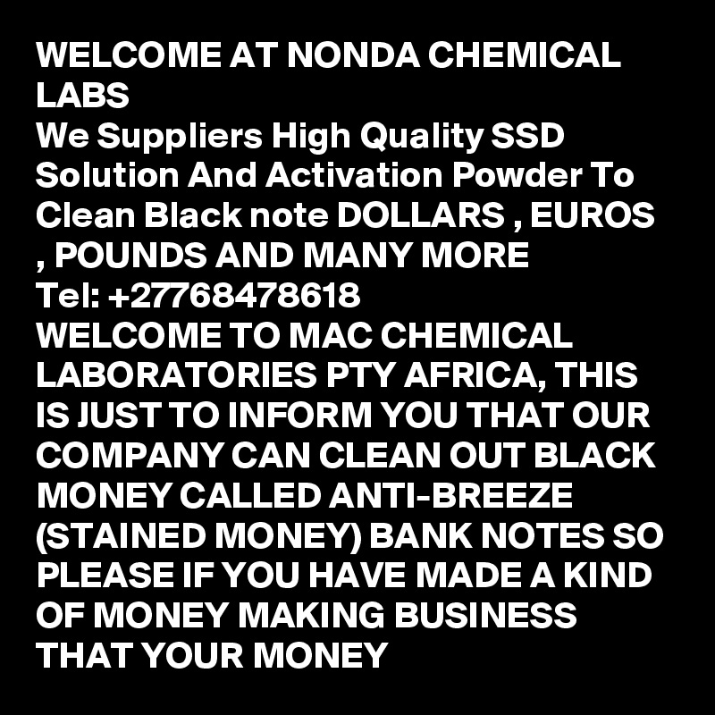 WELCOME AT NONDA CHEMICAL LABS
We Suppliers High Quality SSD Solution And Activation Powder To Clean Black note DOLLARS , EUROS , POUNDS AND MANY MORE 
Tel: +27768478618
WELCOME TO MAC CHEMICAL LABORATORIES PTY AFRICA, THIS IS JUST TO INFORM YOU THAT OUR COMPANY CAN CLEAN OUT BLACK MONEY CALLED ANTI-BREEZE (STAINED MONEY) BANK NOTES SO PLEASE IF YOU HAVE MADE A KIND OF MONEY MAKING BUSINESS THAT YOUR MONEY