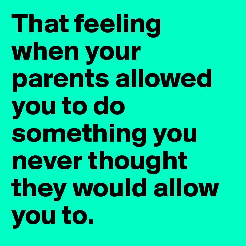 That feeling when your parents allowed you to do something you never thought they would allow you to. 