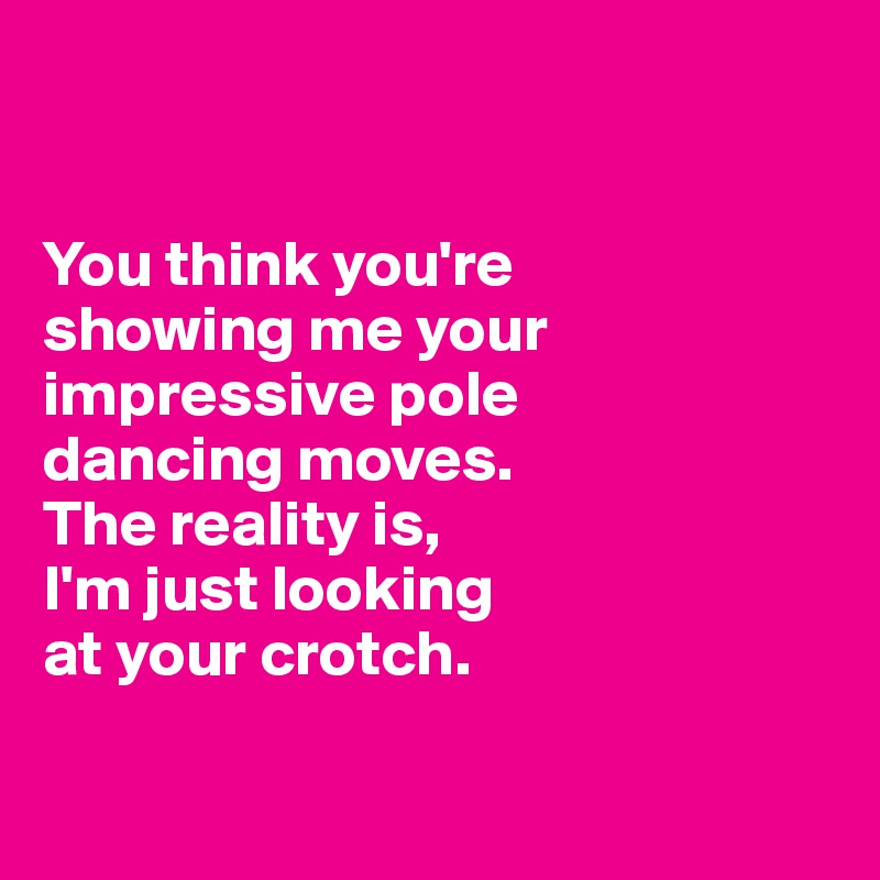 


You think you're 
showing me your impressive pole 
dancing moves. 
The reality is, 
I'm just looking 
at your crotch. 

