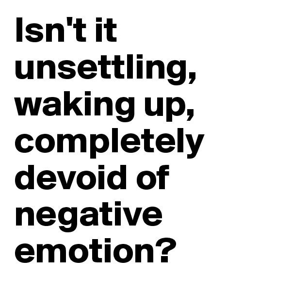 Isn't it unsettling, waking up, completely devoid of negative emotion?