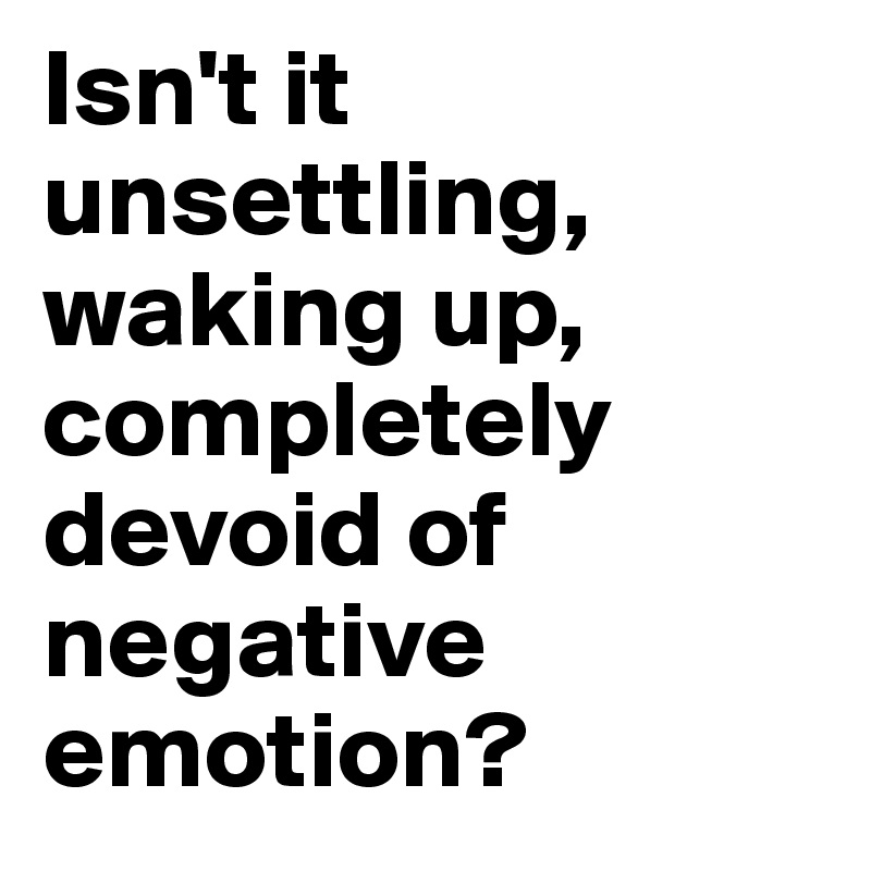 Isn't it unsettling, waking up, completely devoid of negative emotion?