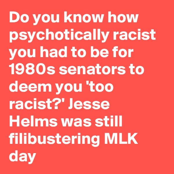 Do you know how psychotically racist you had to be for 1980s senators to deem you 'too racist?' Jesse Helms was still filibustering MLK day