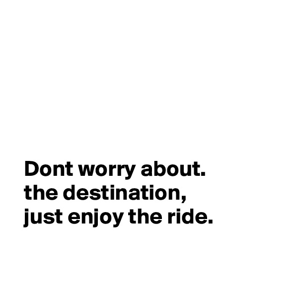 




  
  Dont worry about.       
  the destination,     
  just enjoy the ride. 

 