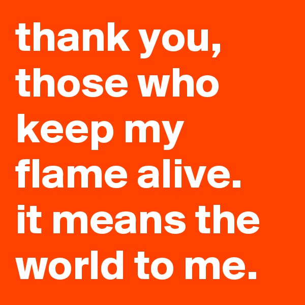 thank you, those who keep my flame alive. 
it means the world to me.