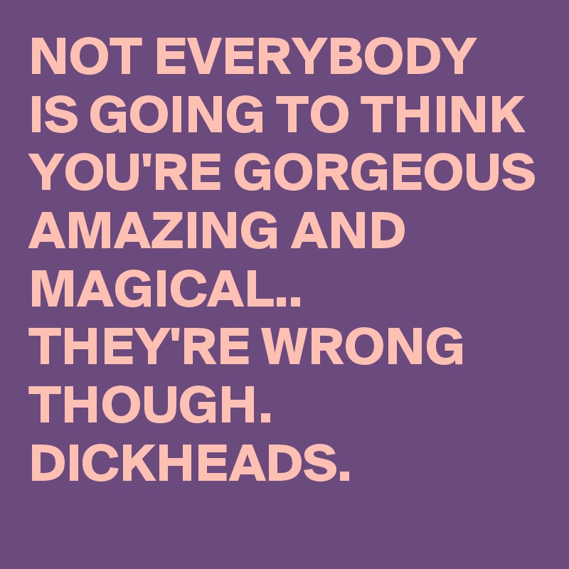 NOT EVERYBODY IS GOING TO THINK YOU'RE GORGEOUS AMAZING AND MAGICAL.. THEY'RE WRONG THOUGH. DICKHEADS. 