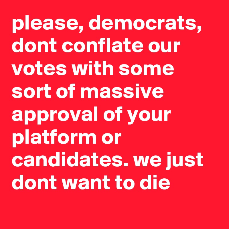 please, democrats, dont conflate our votes with some sort of massive approval of your platform or candidates. we just dont want to die