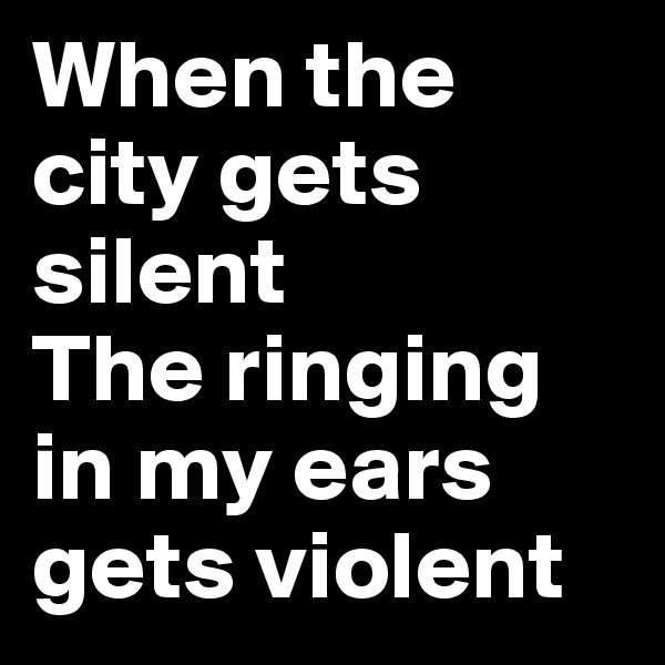 When the city gets silent
The ringing in my ears gets violent