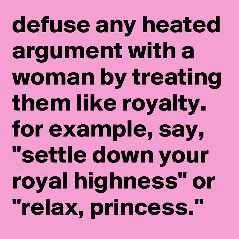 defuse any heated argument with a woman by treating them like royalty. for example, say, "settle down your royal highness" or "relax, princess."
