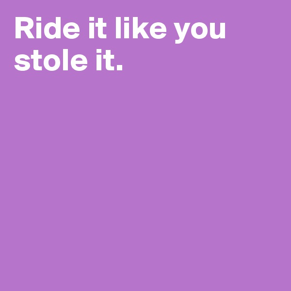 Ride it like you stole it.





