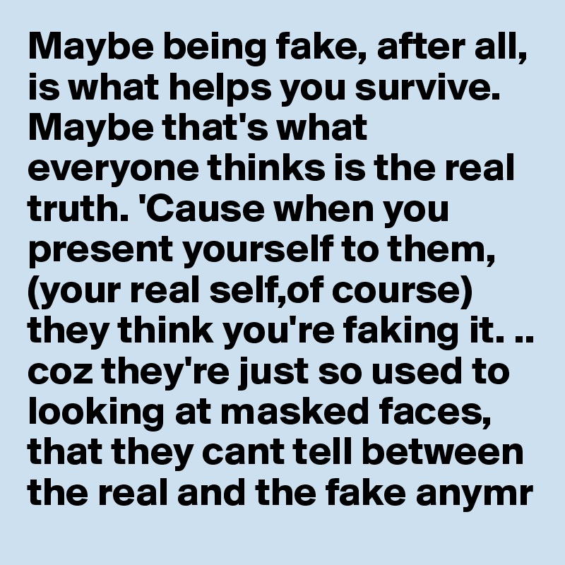Maybe being fake, after all, is what helps you survive. Maybe that's what everyone thinks is the real  truth. 'Cause when you present yourself to them,(your real self,of course) they think you're faking it. .. coz they're just so used to looking at masked faces, that they cant tell between the real and the fake anymr