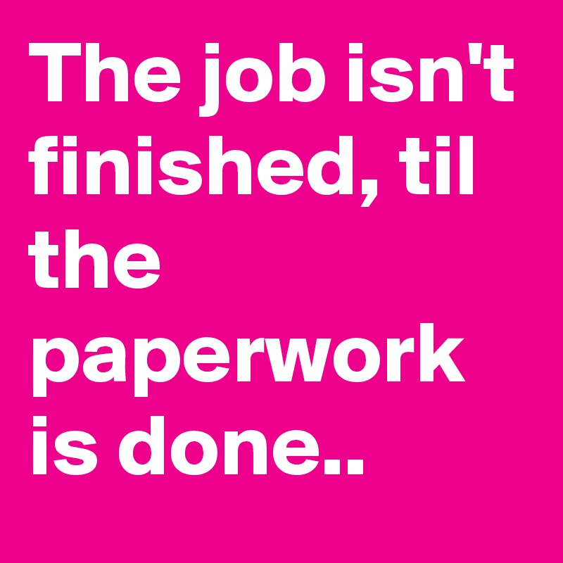 The job isn't finished, til the paperwork is done..