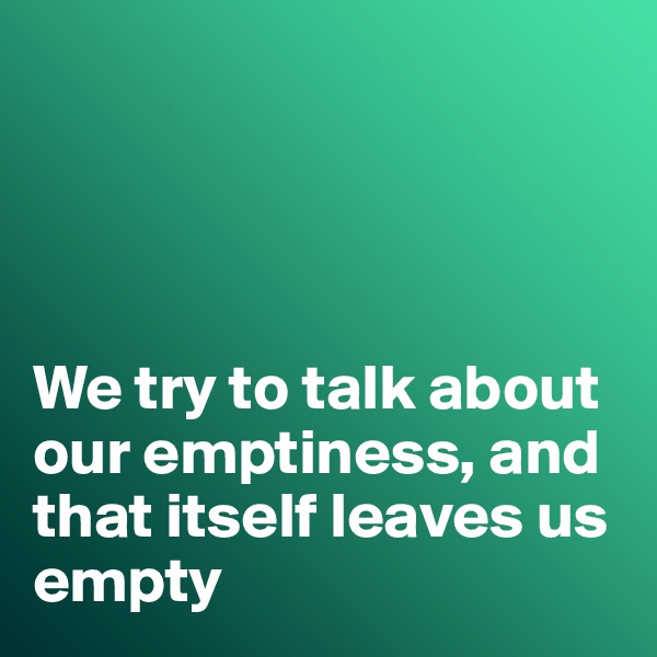 




We try to talk about our emptiness, and that itself leaves us empty 