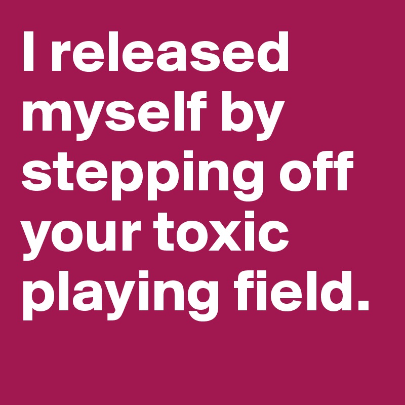 I released myself by stepping off your toxic playing field. 
