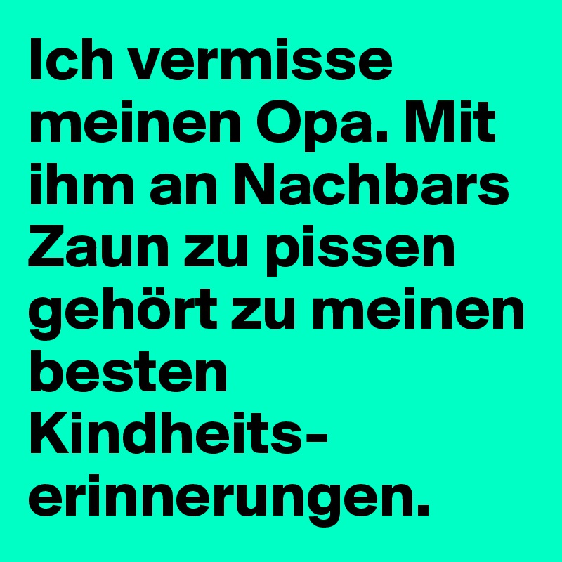 Ich vermisse meinen Opa. Mit ihm an Nachbars Zaun zu pissen gehört zu meinen besten Kindheits-erinnerungen.