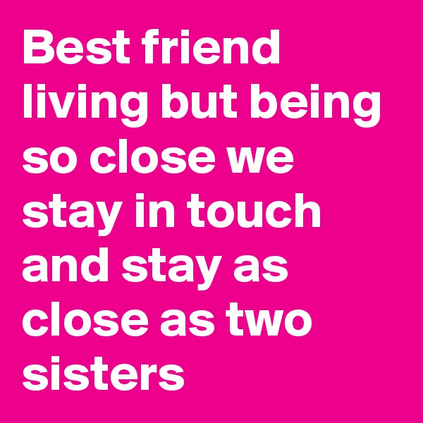 Best friend living but being so close we stay in touch and stay as close as two sisters 