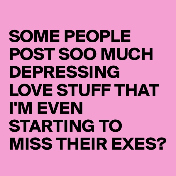 
SOME PEOPLE POST SOO MUCH DEPRESSING LOVE STUFF THAT I'M EVEN STARTING TO MISS THEIR EXES?