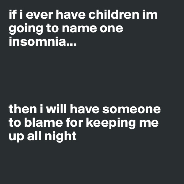 if i ever have children im going to name one insomnia...




then i will have someone to blame for keeping me up all night

