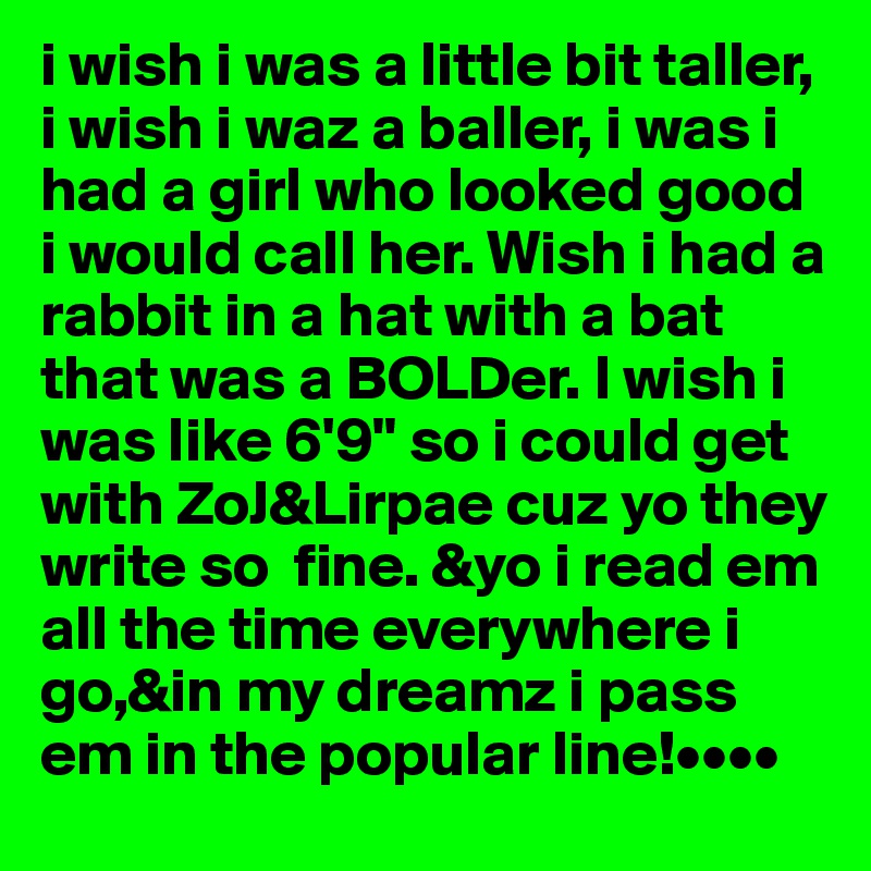 i wish i was a little bit taller, i wish i waz a baller, i was i had a girl who looked good i would call her. Wish i had a rabbit in a hat with a bat that was a BOLDer. I wish i was like 6'9" so i could get with ZoJ&Lirpae cuz yo they write so  fine. &yo i read em  all the time everywhere i go,&in my dreamz i pass em in the popular line!••••