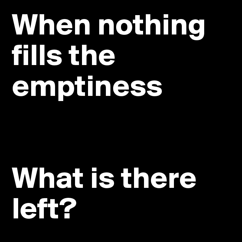 When nothing fills the emptiness


What is there left?