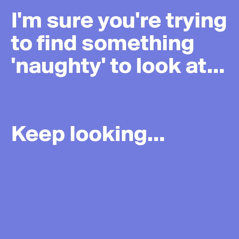 I'm sure you're trying to find something 'naughty' to look at...


Keep looking...



