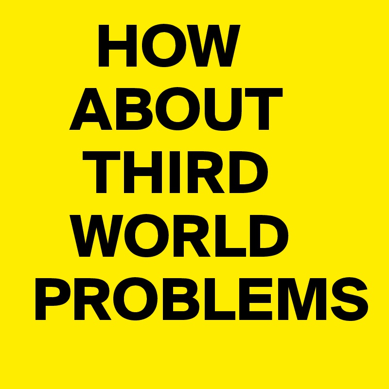       HOW
    ABOUT
     THIRD
    WORLD 
 PROBLEMS