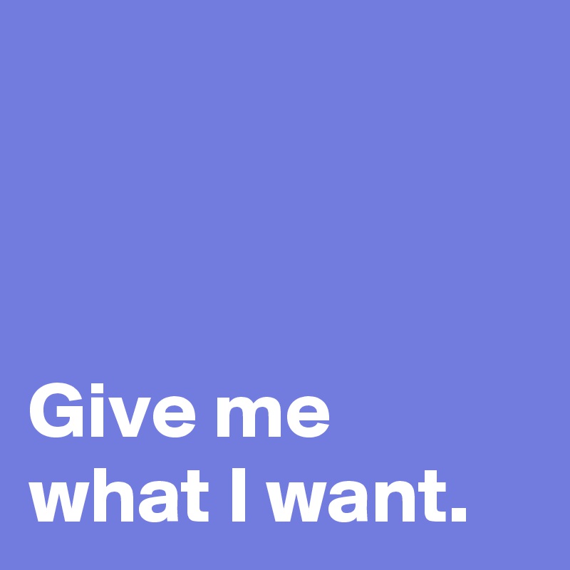 



Give me 
what I want.