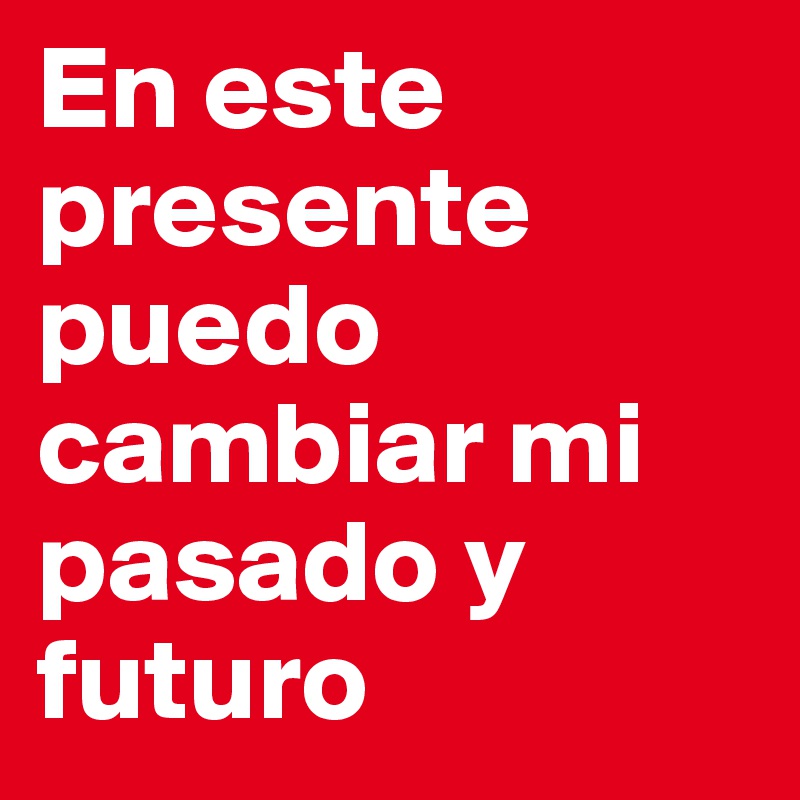 En este presente puedo cambiar mi pasado y futuro