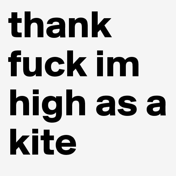 thank fuck im high as a kite