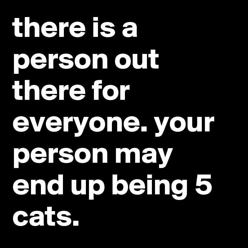 there is a person out there for everyone. your person may end up being 5 cats.