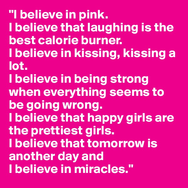 "I believe in pink.
I believe that laughing is the best calorie burner.
I believe in kissing, kissing a lot.
I believe in being strong when everything seems to be going wrong.
I believe that happy girls are the prettiest girls.
I believe that tomorrow is another day and
I believe in miracles."