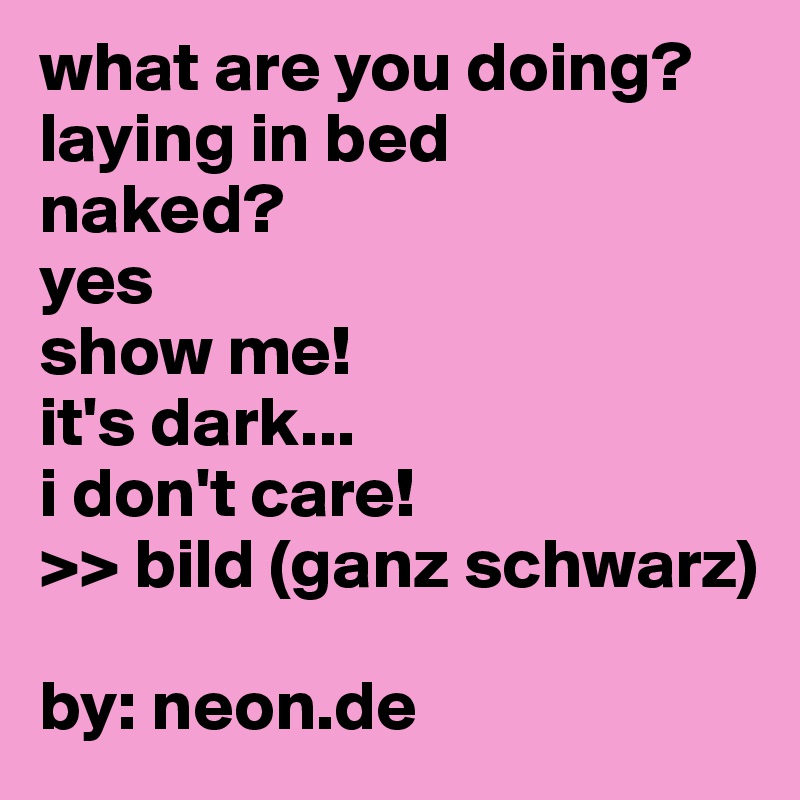 what are you doing?
laying in bed
naked?
yes
show me!
it's dark...
i don't care!
>> bild (ganz schwarz)

by: neon.de