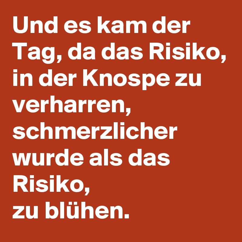 Und es kam der Tag, da das Risiko, in der Knospe zu verharren, schmerzlicher wurde als das Risiko, 
zu blühen.  