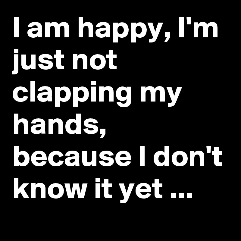 I am happy, I'm just not clapping my hands, because I don't know it yet ...