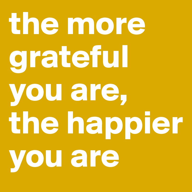 the more grateful you are, 
the happier you are