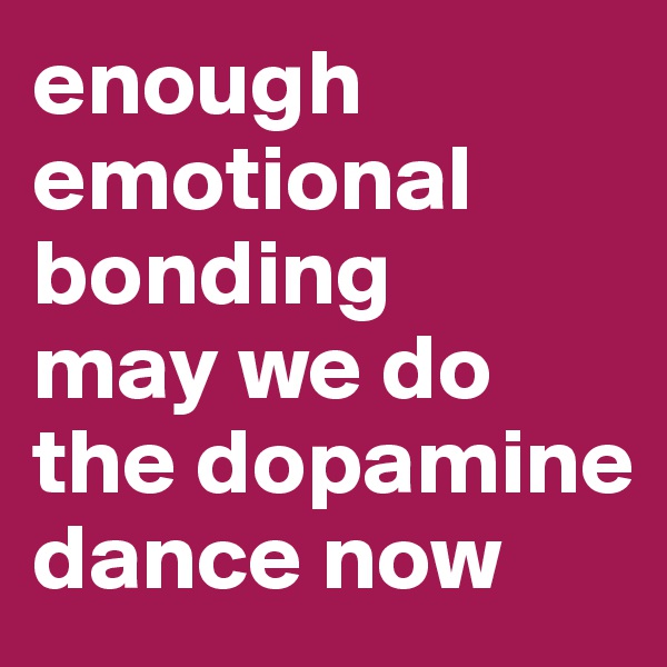 enough emotional bonding 
may we do the dopamine dance now