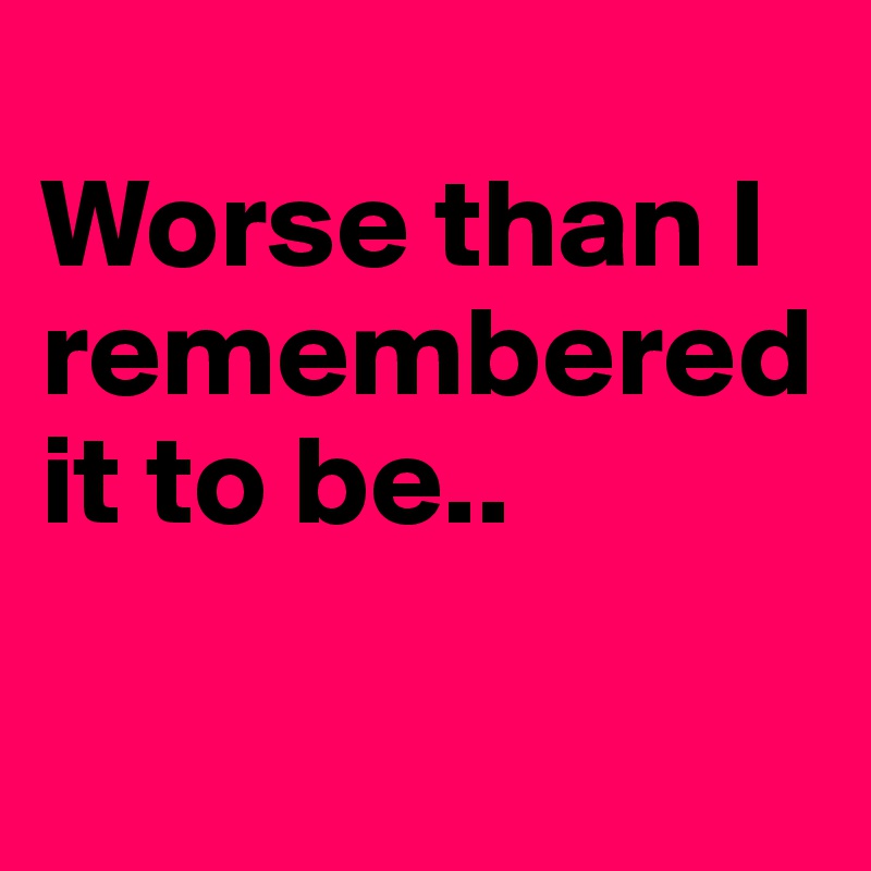 
Worse than I remembered it to be..

