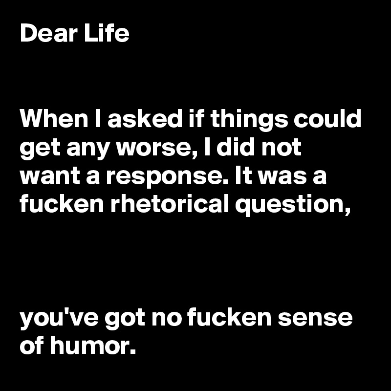 Dear Life 


When I asked if things could get any worse, I did not want a response. It was a fucken rhetorical question, 



you've got no fucken sense of humor.