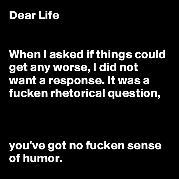 Dear Life 


When I asked if things could get any worse, I did not want a response. It was a fucken rhetorical question, 



you've got no fucken sense of humor.