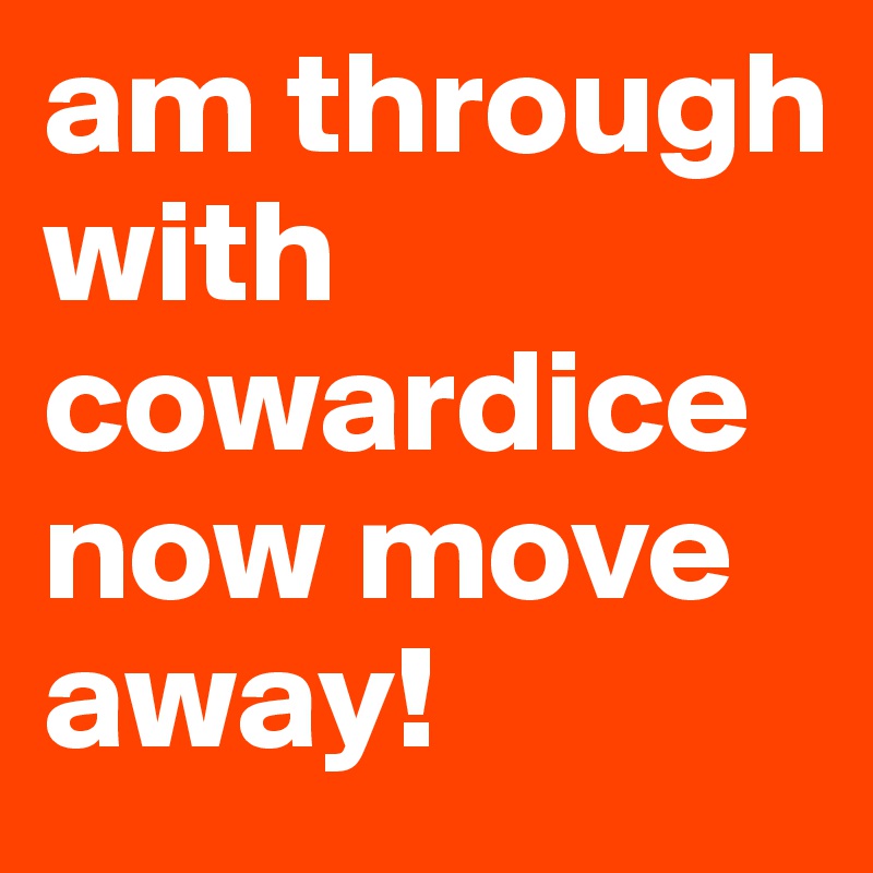 am through with cowardice now move away!