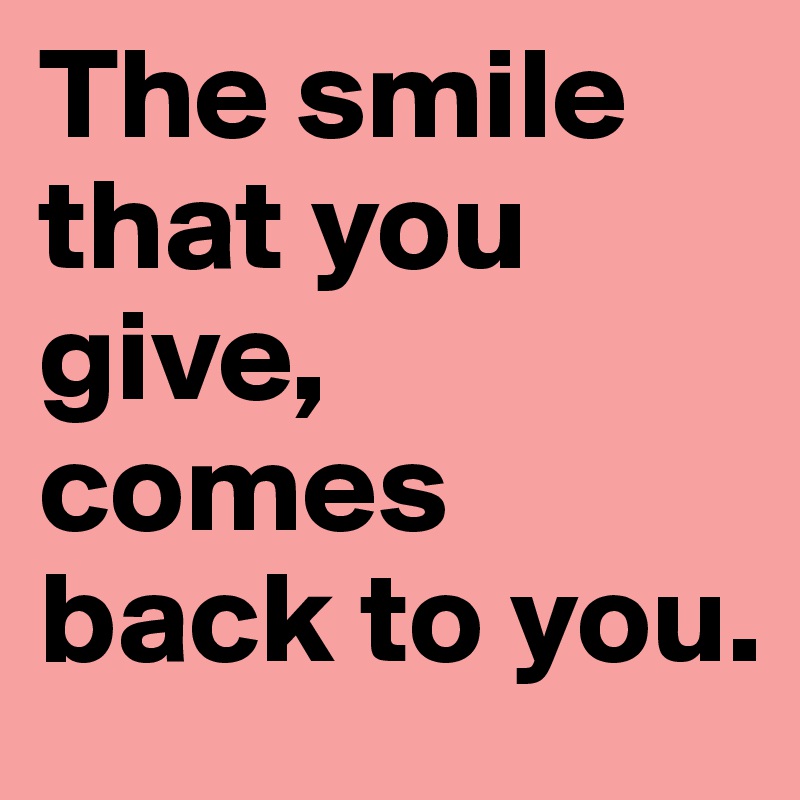 The smile that you give, 
comes back to you.