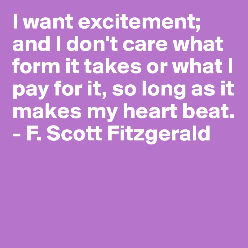 I want excitement; and I don't care what form it takes or what I pay for it, so long as it makes my heart beat.
- F. Scott Fitzgerald


