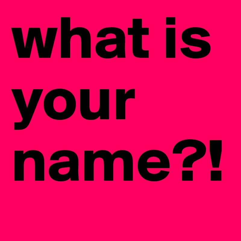 what is your name?!