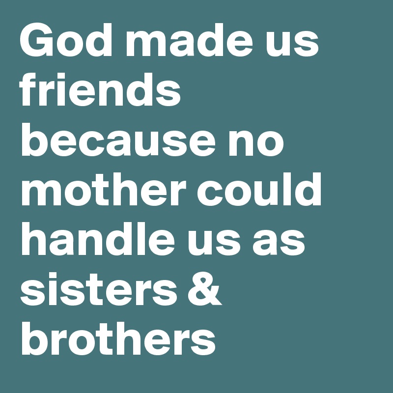 God made us friends because no mother could handle us as sisters & brothers 