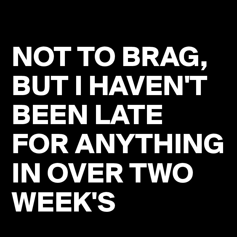 
NOT TO BRAG, BUT I HAVEN'T BEEN LATE FOR ANYTHING IN OVER TWO WEEK'S 